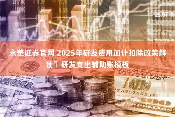 永華证券官网 2025年研发费用加计扣除政策解读➕研发支出辅助账模板