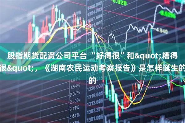 股指期货配资公司平台 “好得很”和"糟得很"，《湖南农民运动考察报告》是怎样诞生的