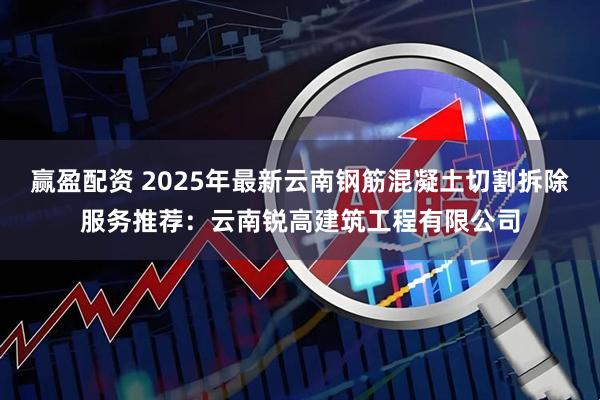 赢盈配资 2025年最新云南钢筋混凝土切割拆除服务推荐：云南锐高建筑工程有限公司