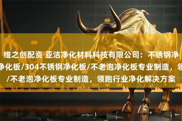 维之创配资 亚洁净化材料科技有限公司：不锈钢净化板/洁净板/硫氧镁净化板/304不锈钢净化板/不老泡净化板专业制造，领跑行业净化解决方案