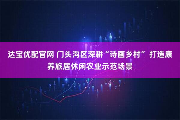 达宝优配官网 门头沟区深耕“诗画乡村” 打造康养旅居休闲农业示范场景