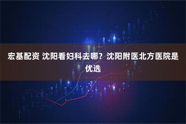 宏基配资 沈阳看妇科去哪？沈阳附医北方医院是优选