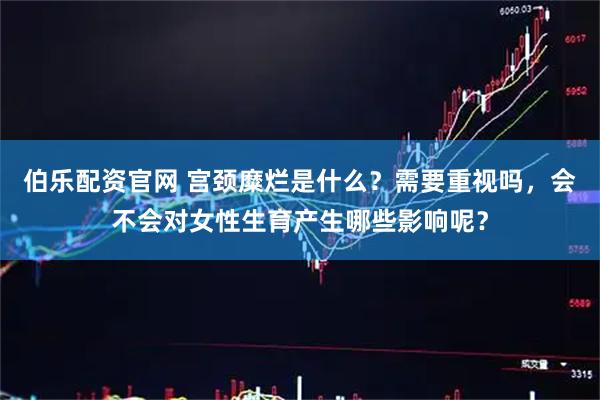 伯乐配资官网 宫颈糜烂是什么？需要重视吗，会不会对女性生育产生哪些影响呢？