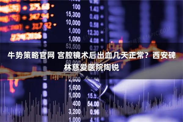 牛势策略官网 宫腔镜术后出血几天正常？西安碑林慈爱医院陶锐