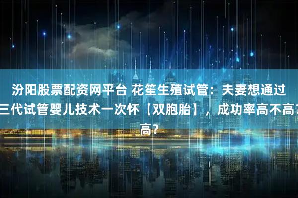 汾阳股票配资网平台 花笙生殖试管：夫妻想通过三代试管婴儿技术一次怀【双胞胎】，成功率高不高？