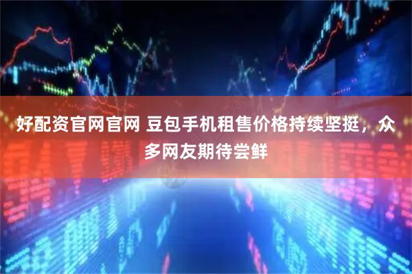 好配资官网官网 豆包手机租售价格持续坚挺，众多网友期待尝鲜