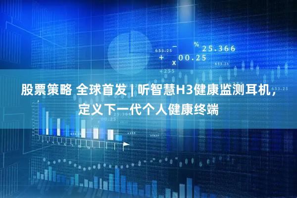 股票策略 全球首发 | 听智慧H3健康监测耳机，定义下一代个人健康终端