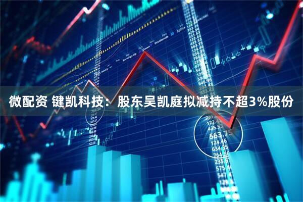 微配资 键凯科技：股东吴凯庭拟减持不超3%股份