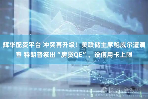 辉华配资平台 冲突再升级！美联储主席鲍威尔遭调查 特朗普祭出“房贷QE”、设信用卡上限