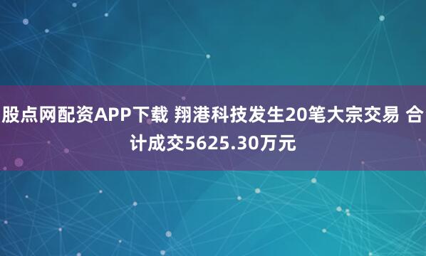 股点网配资APP下载 翔港科技发生20笔大宗交易 合计成交5625.30万元