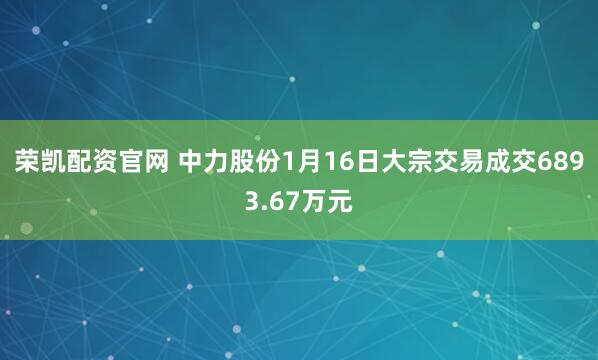 荣凯配资官网 中力股份1月16日大宗交易成交6893.67万元
