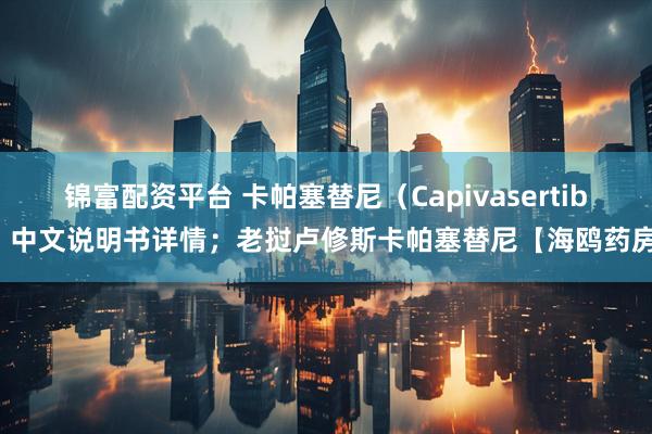 锦富配资平台 卡帕塞替尼（Capivasertib）中文说明书详情；老挝卢修斯卡帕塞替尼【海鸥药房】