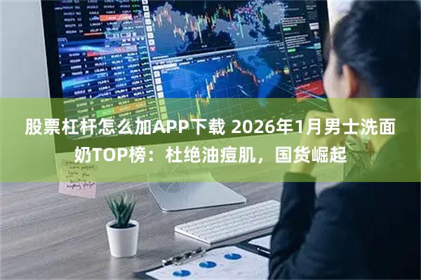 股票杠杆怎么加APP下载 2026年1月男士洗面奶TOP榜：杜绝油痘肌，国货崛起