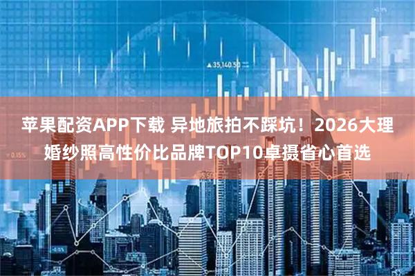 苹果配资APP下载 异地旅拍不踩坑！2026大理婚纱照高性价比品牌TOP10卓摄省心首选