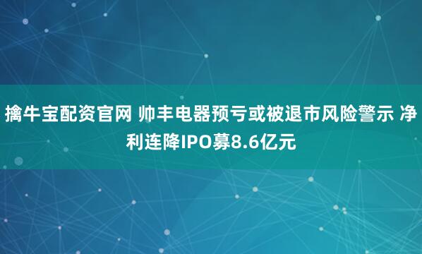擒牛宝配资官网 帅丰电器预亏或被退市风险警示 净利连降IPO募8.6亿元