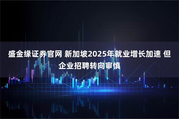 盛金缘证券官网 新加坡2025年就业增长加速 但企业招聘转向审慎