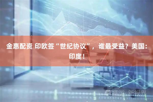 金惠配资 印欧签“世纪协议”，谁最受益？美国：印度！