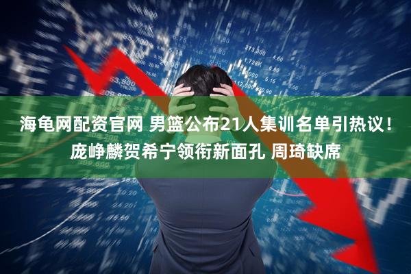 海龟网配资官网 男篮公布21人集训名单引热议！庞峥麟贺希宁领衔新面孔 周琦缺席