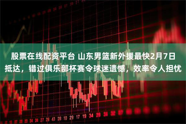 股票在线配资平台 山东男篮新外援最快2月7日抵达，错过俱乐部杯赛令球迷遗憾，效率令人担忧