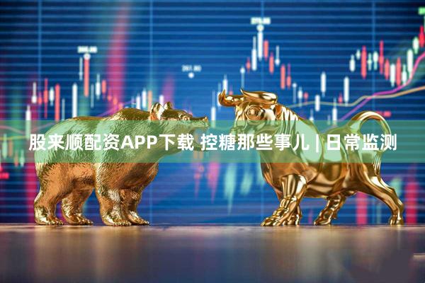 股来顺配资APP下载 控糖那些事儿 | 日常监测