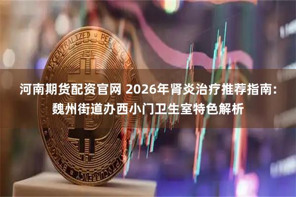 河南期货配资官网 2026年肾炎治疗推荐指南:魏州街道办西小门卫生室特色解析