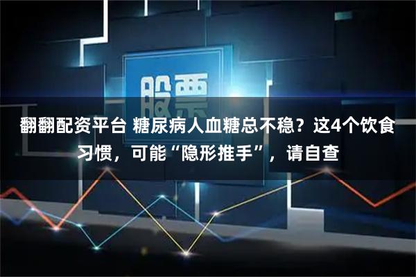 翻翻配资平台 糖尿病人血糖总不稳？这4个饮食习惯，可能“隐形推手”，请自查