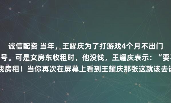 诚信配资 当年，王耀庆为了打游戏4个月不出门，买8台电脑，20个账号。可是女房东收租时，他没钱，王耀庆表示：“要不你做我女朋友？免我房租！当你再次在屏幕上看到王耀庆那张这就该去谈几亿合同的“霸道总裁脸”时，很难把这种精英人设和“废柴”联系起来。镜头切回到90年代末的台北，一间昏暗的出租屋里，...