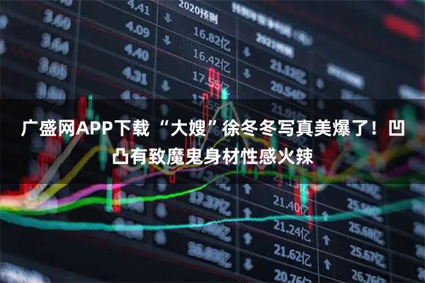 广盛网APP下载 “大嫂”徐冬冬写真美爆了！凹凸有致魔鬼身材性感火辣