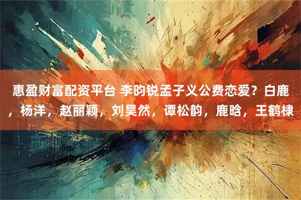 惠盈财富配资平台 李昀锐孟子义公费恋爱？白鹿，杨洋，赵丽颖，刘昊然，谭松韵，鹿晗，王鹤棣