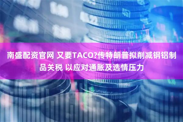 南盛配资官网 又要TACO?传特朗普拟削减钢铝制品关税 以应对通胀及选情压力