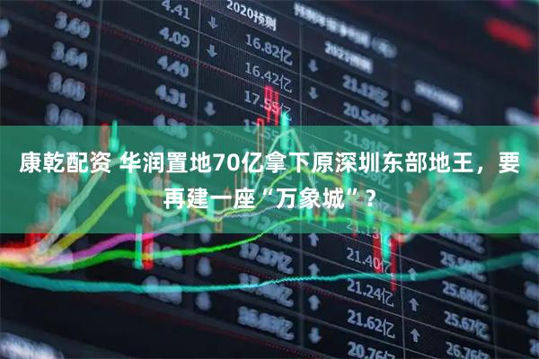 康乾配资 华润置地70亿拿下原深圳东部地王，要再建一座“万象城”？