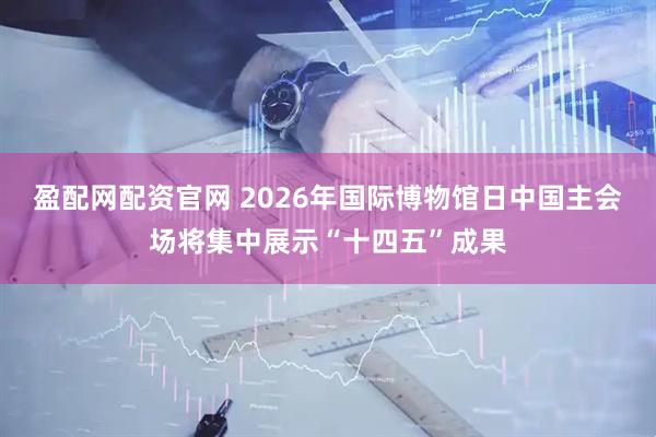 盈配网配资官网 2026年国际博物馆日中国主会场将集中展示“十四五”成果